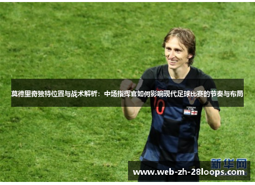 莫德里奇独特位置与战术解析：中场指挥官如何影响现代足球比赛的节奏与布局