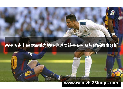 西甲历史上最具震撼力的经典球员转会案例及其背后故事分析 西甲历史上最具震撼力的经典球员转会案例及其背后故事分析