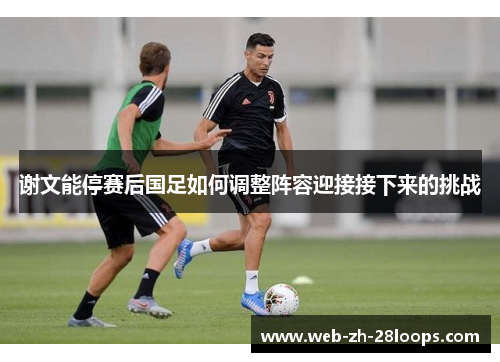谢文能停赛后国足如何调整阵容迎接接下来的挑战 谢文能停赛后国足如何调整阵容迎接接下来的挑战